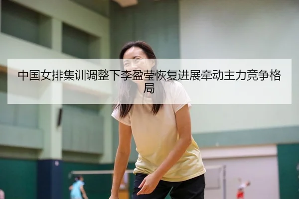 中国女排集训调整下李盈莹恢复进展牵动主力竞争格局 - WANBOSPORTS